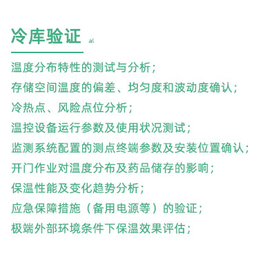 GSP驗證中冷庫驗證項目：溫度分布特性的測試與分析； 存儲空間溫度的偏差、均勻度和波動度確認(rèn)； 冷熱點、風(fēng)險點位分析； 溫控設(shè)備運行參數(shù)及使用狀況測試； 監(jiān)測系統(tǒng)配置的測點終端參數(shù)及安裝位置確認(rèn)； 開門作業(yè)對溫度分布及藥品儲存的影響； 保溫性能及變化趨勢分析； 應(yīng)急保障措施（備用電源等）的驗證； 極端外部環(huán)境條件下保溫效果評估；