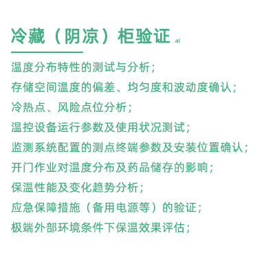 GSP驗證中冷藏柜陰涼柜驗證項目：溫度分布特性的測試與分析； 存儲空間溫度的偏差、均勻度和波動度確認(rèn)； 冷熱點、風(fēng)險點位分析； 溫控設(shè)備運行參數(shù)及使用狀況測試； 監(jiān)測系統(tǒng)配置的測點終端參數(shù)及安裝位置確認(rèn)； 開門作業(yè)對溫度分布及藥品儲存的影響； 保溫性能及變化趨勢分析； 應(yīng)急保障措施（備用電源等）的驗證； 極端外部環(huán)境條件下保溫效果評估；