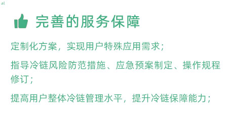 完善的服務(wù)保障：定制化冷鏈驗(yàn)證方案，實(shí)現(xiàn)用戶特殊應(yīng)用需求； 指導(dǎo)冷鏈風(fēng)險(xiǎn)防范措施、應(yīng)急預(yù)案制定、操作規(guī)程修訂； 提高用戶整體冷鏈管理水平，提升冷鏈保障能力；