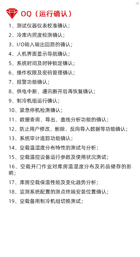 冷庫驗證OQ內容有測試儀器儀表校準確認、冷庫內照度檢測確認、I/O輸入輸出回路的確認、人機界面顯示導航確認、系統(tǒng)時間及時鐘鎖定確認、操作權限及密碼管理確認、報警功能確認、供電中斷、通訊斷開后再恢復確認、制冷機組運行確認、緊急停機檢測確認、數(shù)據(jù)查詢、導出、曲線分析功能的確認、防止用戶修改、刪除、反向導入數(shù)據(jù)等功能確認、系統(tǒng)審計追蹤功能確認、空載溫濕度分布特性的測試與分析、空載溫控設備運行參數(shù)及使用狀況測試、空載開門作業(yè)對庫房溫濕度分布及藥品儲存的影響、庫房空載保溫性能及變化趨勢分析、溫濕度監(jiān)測系統(tǒng)配置的測點終端安裝位置確認、空載備用制冷機組切換測試。